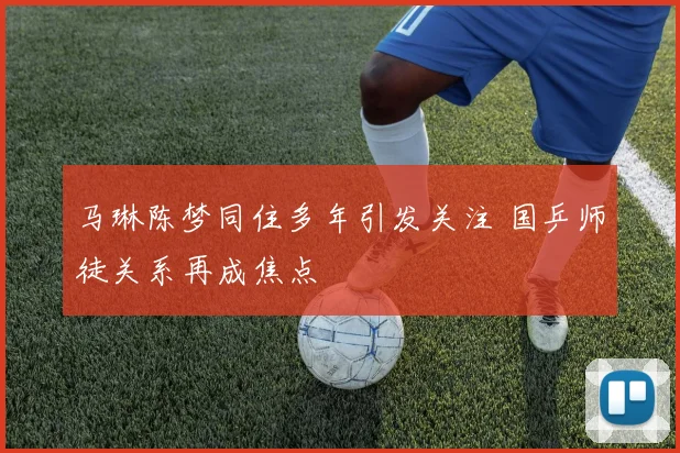 马琳陈梦同住多年引发关注 国乒师徒关系再成焦点