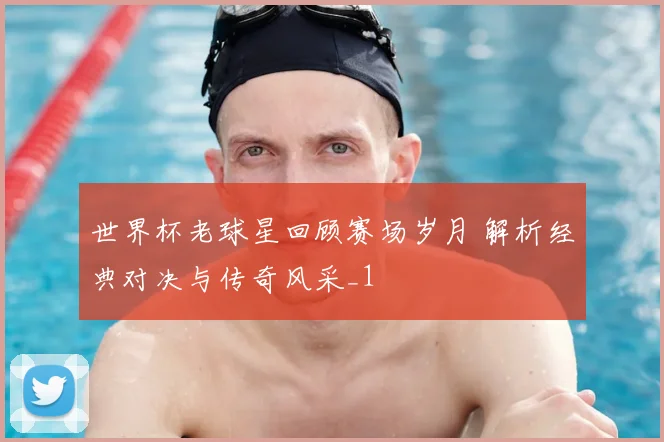 世界杯老球星回顾赛场岁月 解析经典对决与传奇风采_1