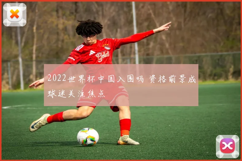 2022世界杯中国入围吗 资格前景成球迷关注焦点