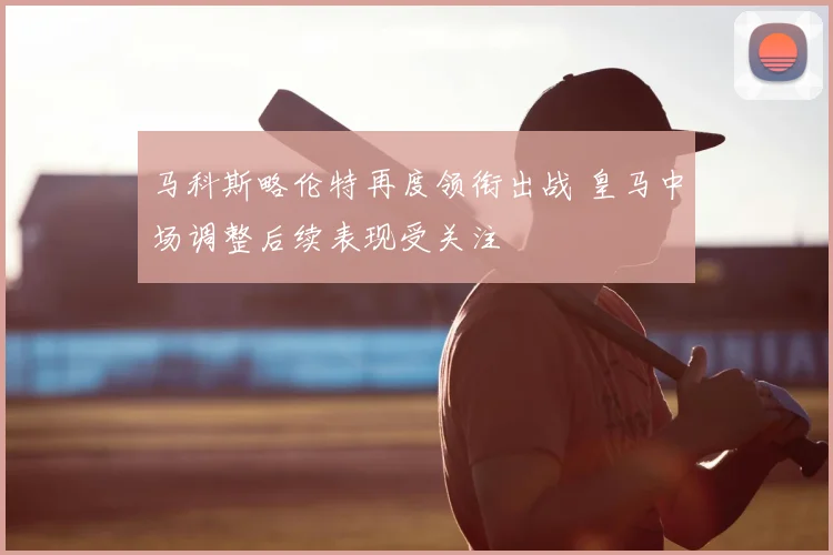马科斯略伦特再度领衔出战 皇马中场调整后续表现受关注