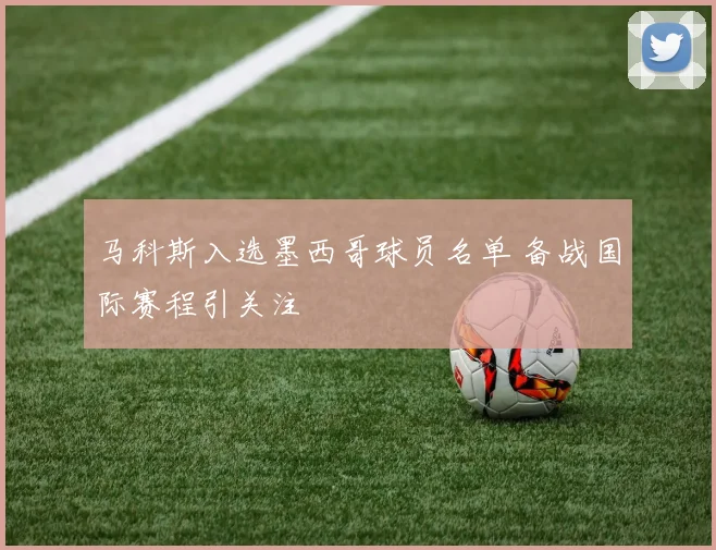 马科斯入选墨西哥球员名单 备战国际赛程引关注
