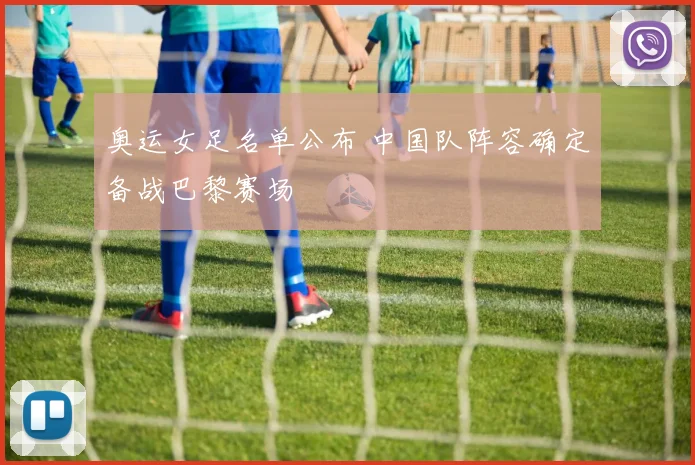 奥运女足名单公布 中国队阵容确定备战巴黎赛场