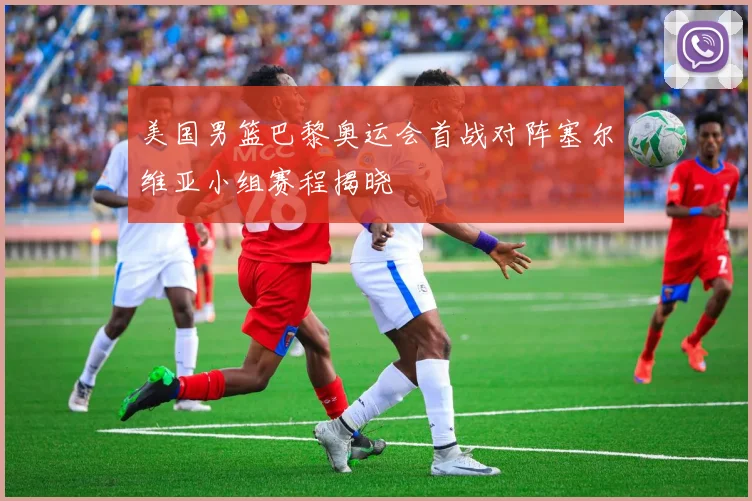 美国男篮巴黎奥运会首战对阵塞尔维亚小组赛程揭晓