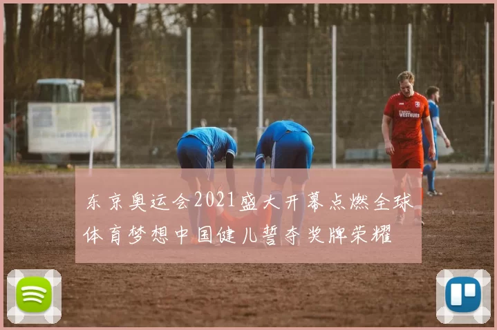 东京奥运会2021盛大开幕点燃全球体育梦想中国健儿誓夺奖牌荣耀