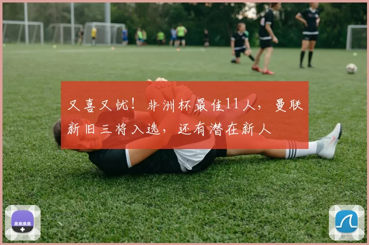 又喜又忧！非洲杯最佳11人，曼联新旧三将入选，还有潜在新人