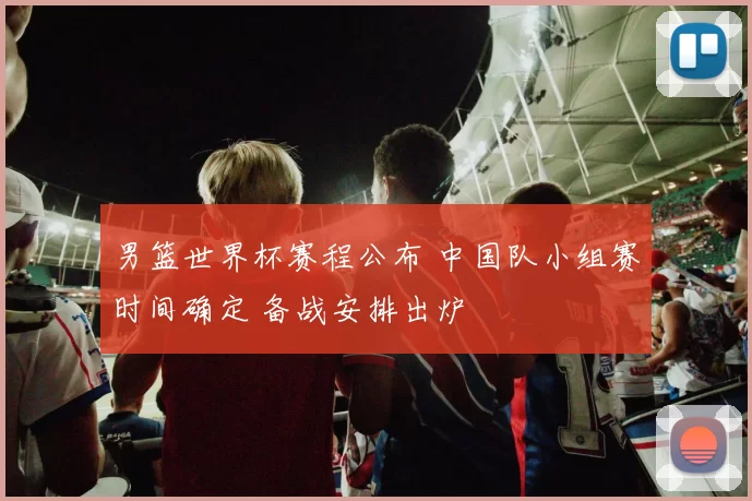 男篮世界杯赛程公布 中国队小组赛时间确定 备战安排出炉