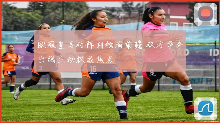 欧冠皇马对阵利物浦前瞻 双方争夺出线主动权成焦点