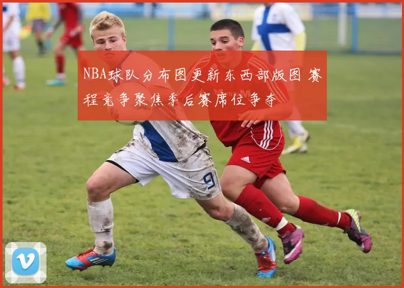 NBA球队分布图更新东西部版图 赛程竞争聚焦季后赛席位争夺