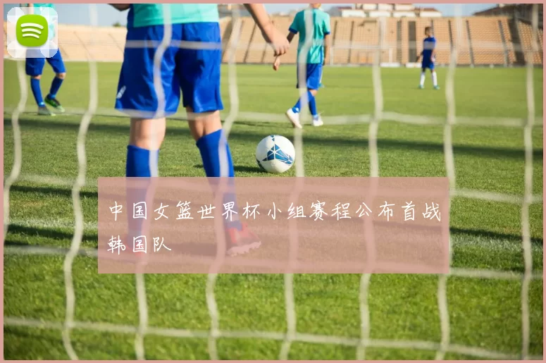 中国女篮世界杯小组赛程公布首战韩国队