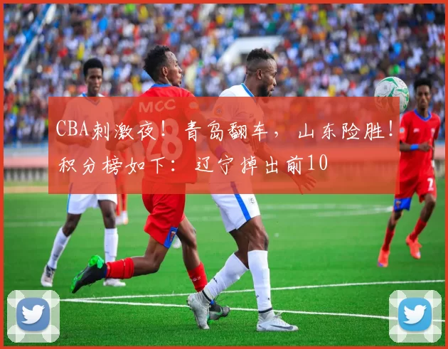 CBA刺激夜!青岛翻车,山东险胜!积分榜如下:辽宁掉出前10