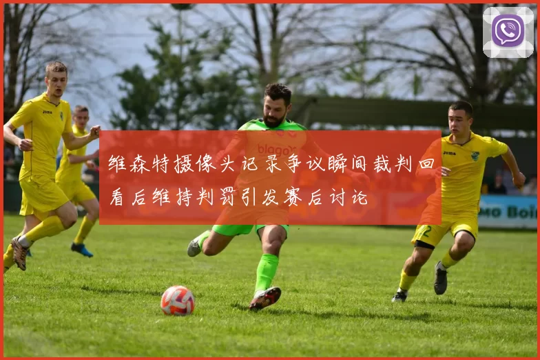 维森特摄像头记录争议瞬间裁判回看后维持判罚引发赛后讨论