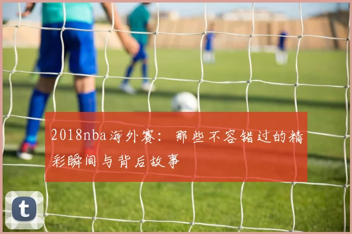 2018nba海外赛：那些不容错过的精彩瞬间与背后故事