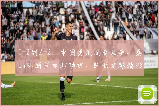 0-2到2-2！中国男足没有放弃，泰山队新星绝妙助攻，队长进球精彩