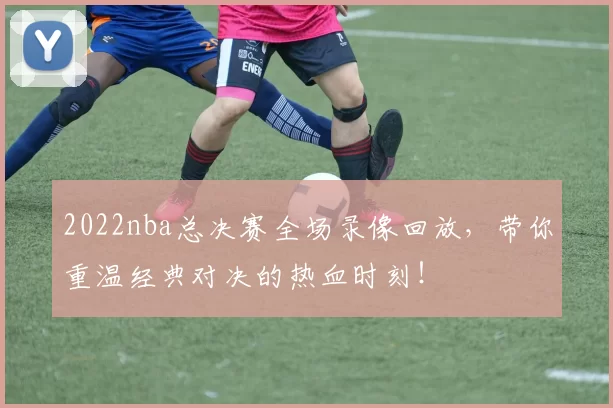 2022nba总决赛全场录像回放,带你重温经典对决的热血时刻!