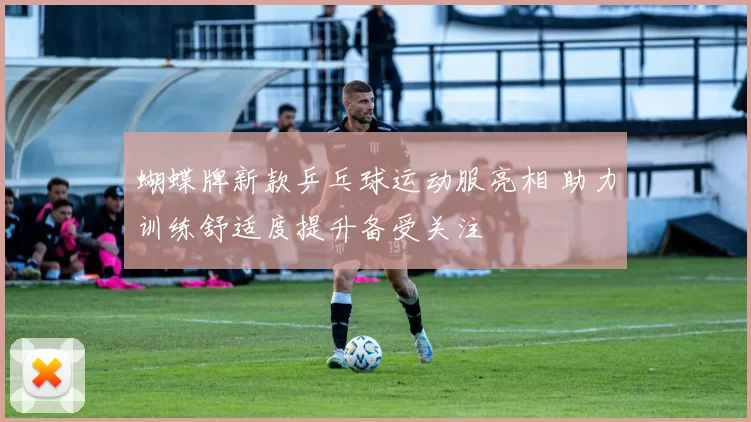 蝴蝶牌新款乒乓球运动服亮相 助力训练舒适度提升备受关注