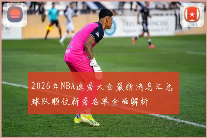 2026年NBA选秀大会最新消息汇总 球队顺位新秀名单全面解析