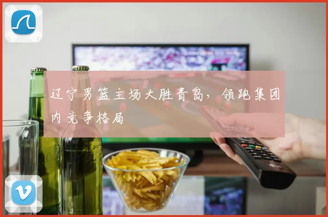 辽宁男篮主场大胜青岛,领跑集团内竞争格局