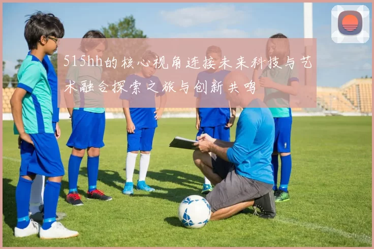 515hh的核心视角连接未来科技与艺术融合探索之旅与创新共鸣