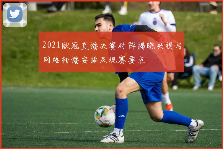 2021欧冠直播决赛对阵揭晓央视与网络转播安排及观赛要点