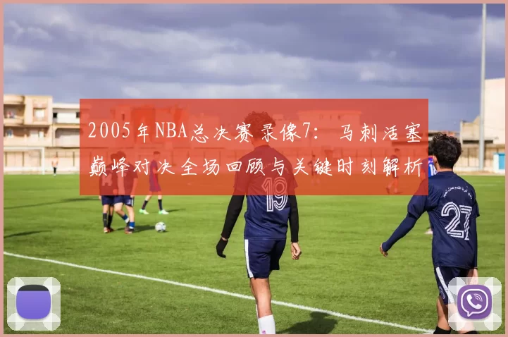 2005年NBA总决赛录像7：马刺活塞巅峰对决全场回顾与关键时刻解析