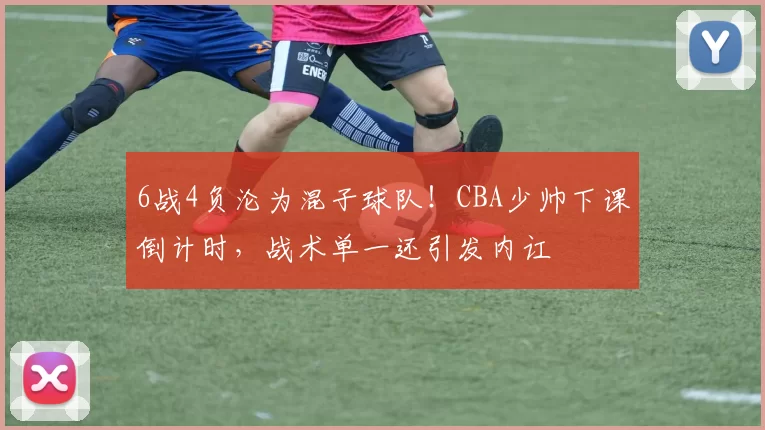 6战4负沦为混子球队!CBA少帅下课倒计时,战术单一还引发内讧