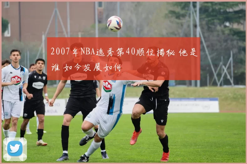 2007年NBA选秀第40顺位揭秘 他是谁 如今发展如何