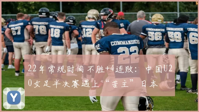 22年常规时间不胜+4连败：中国U20女足半决赛遇上“苦主”日本