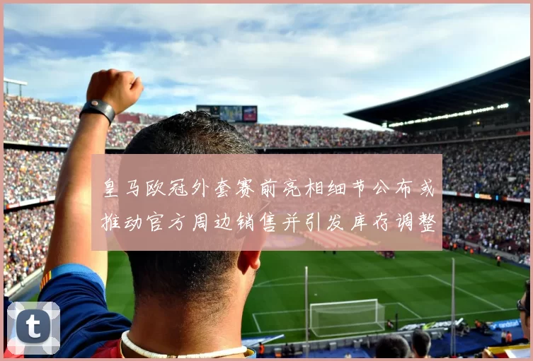 皇马欧冠外套赛前亮相细节公布或推动官方周边销售并引发库存调整