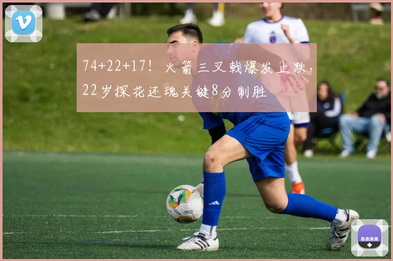 74+22+17!火箭三叉戟爆发止跌,22岁探花还魂关键8分制胜