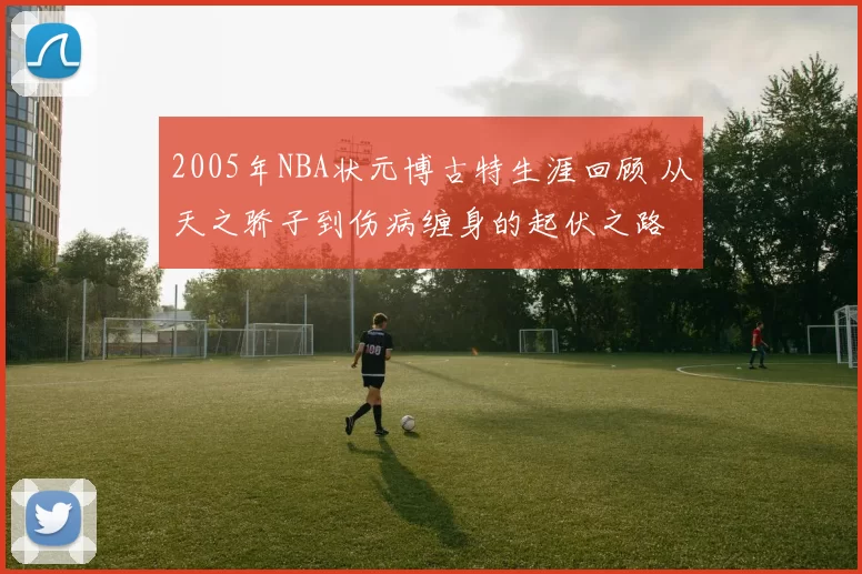 2005年NBA状元博古特生涯回顾 从天之骄子到伤病缠身的起伏之路