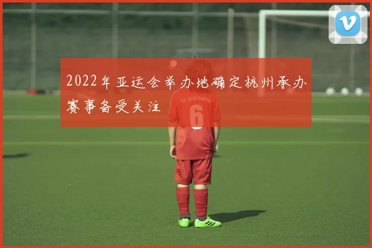 2022年亚运会举办地确定杭州承办赛事备受关注