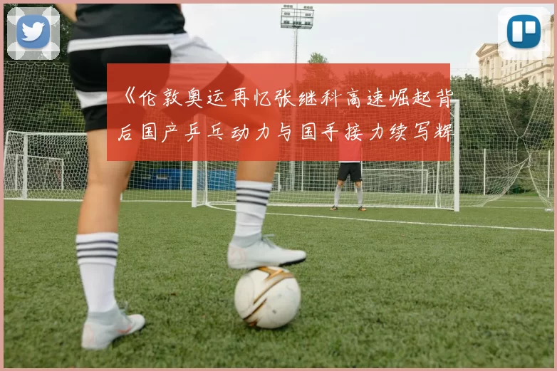 《伦敦奥运再忆张继科高速崛起背后国产乒乓动力与国手接力续写辉煌》