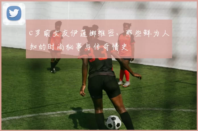 c罗前女友伊莲娜维密,那些鲜为人知的时尚秘事与传奇情史