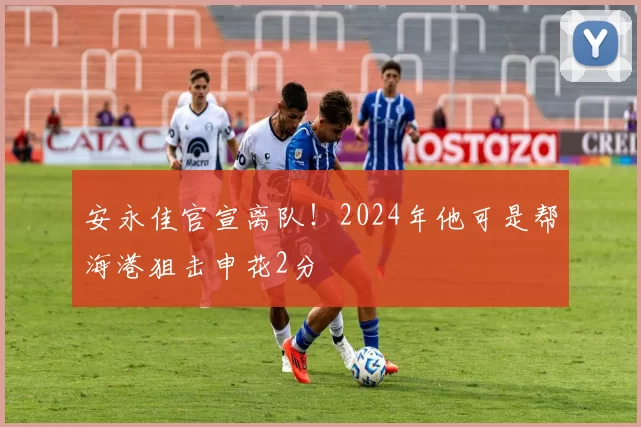 安永佳官宣离队!2024年他可是帮海港狙击申花2分