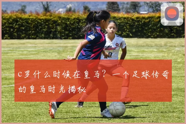 c罗什么时候在皇马？一个足球传奇的皇马时光揭秘