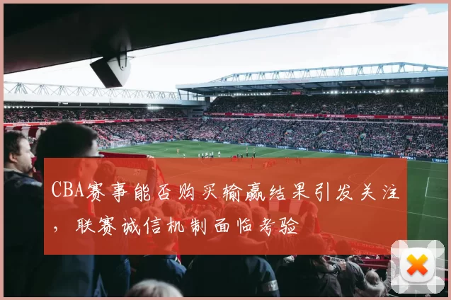 CBA赛事能否购买输赢结果引发关注,联赛诚信机制面临考验