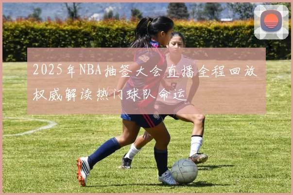 2025年NBA抽签大会直播全程回放 权威解读热门球队命运