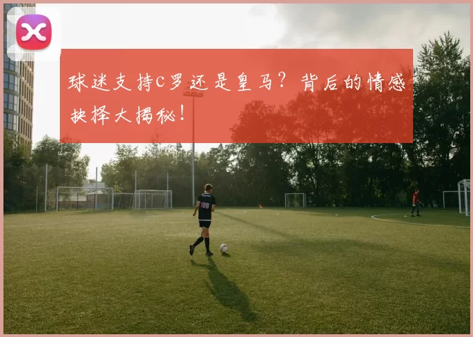 球迷支持c罗还是皇马?背后的情感抉择大揭秘!