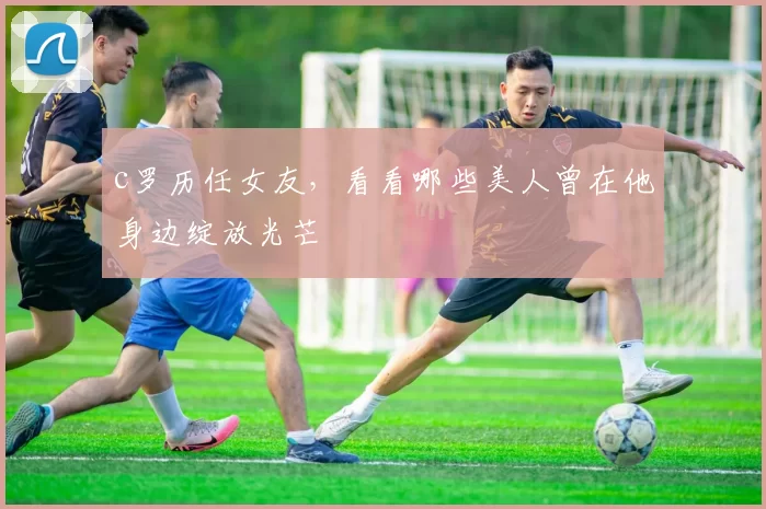 c罗历任女友,看看哪些美人曾在他身边绽放光芒