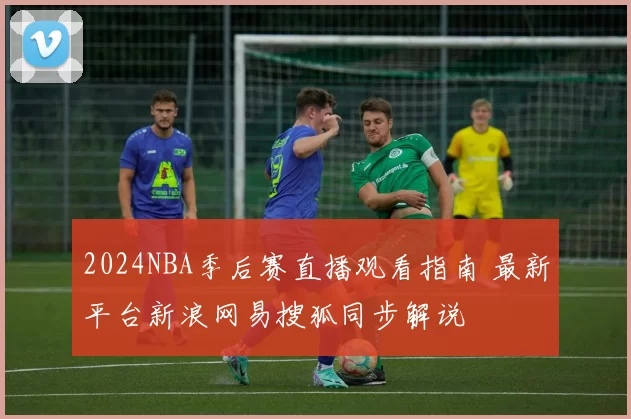 2024NBA季后赛直播观看指南 最新平台新浪网易搜狐同步解说
