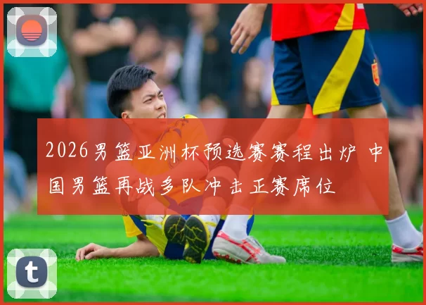 2026男篮亚洲杯预选赛赛程出炉 中国男篮再战多队冲击正赛席位