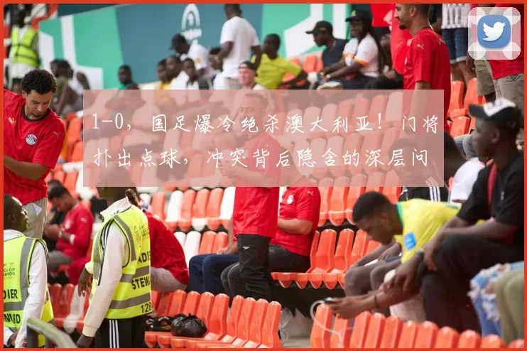 1-0，国足爆冷绝杀澳大利亚！门将扑出点球，冲突背后隐含的深层问题