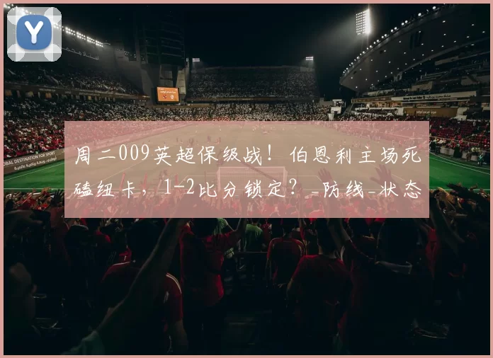 周二009英超保级战！伯恩利主场死磕纽卡，1-2比分锁定？_防线_状态_赛果