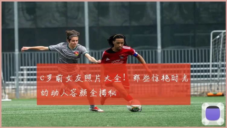 c罗前女友照片大全！那些惊艳时光的动人容颜全揭秘