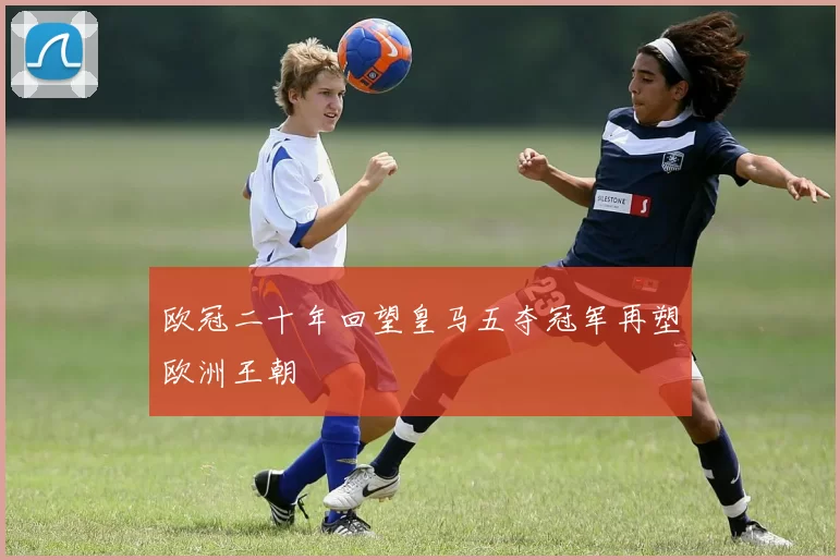 欧冠二十年回望皇马五夺冠军再塑欧洲王朝