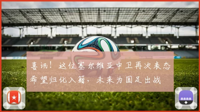 喜讯！这位塞尔维亚中卫再次表态希望归化入籍，未来为国足出战