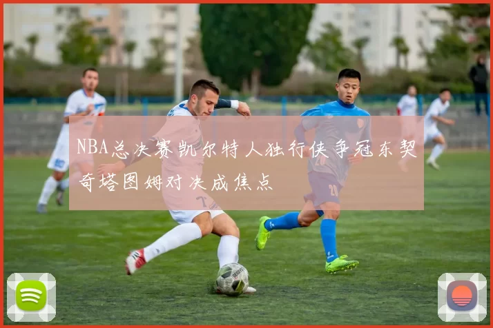 NBA总决赛凯尔特人独行侠争冠东契奇塔图姆对决成焦点