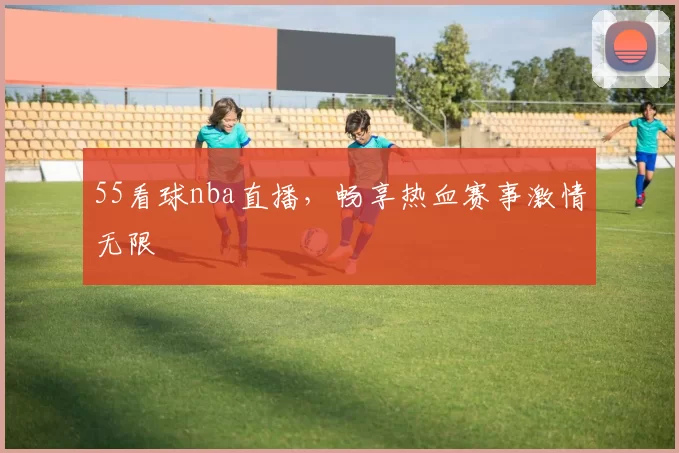 55看球nba直播,畅享热血赛事激情无限