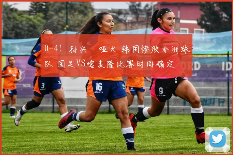 0-4！孙兴慜哑火 韩国惨败非洲球队 国足VS喀麦隆比赛时间确定