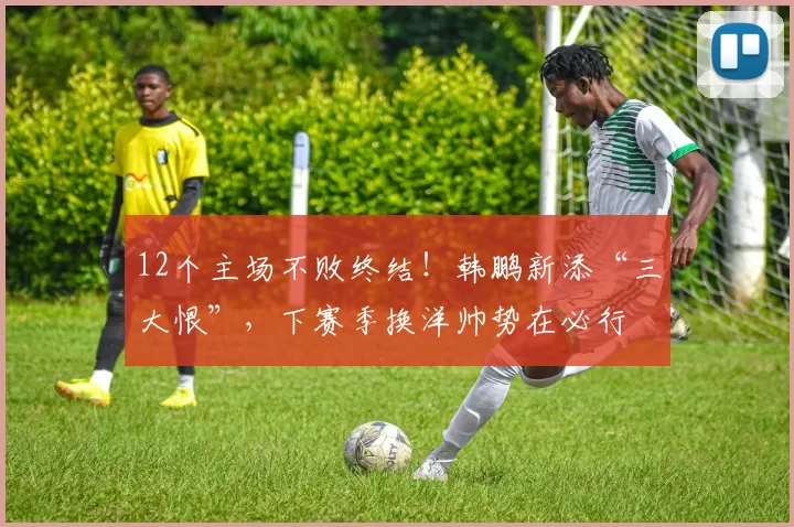 12个主场不败终结！韩鹏新添“三大恨”，下赛季换洋帅势在必行